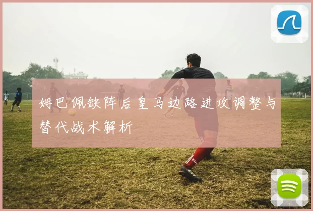 姆巴佩缺阵后皇马边路进攻调整与替代战术解析