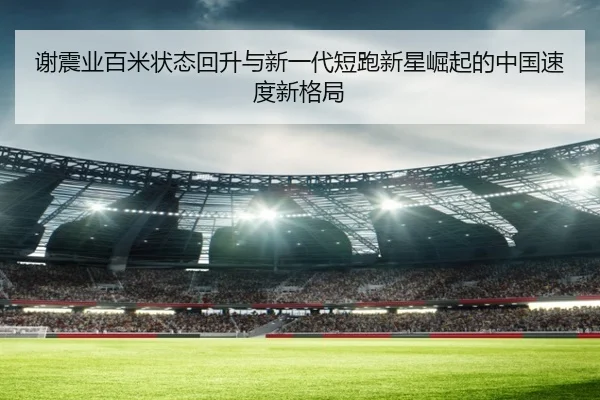 谢震业百米状态回升与新一代短跑新星崛起的中国速度新格局