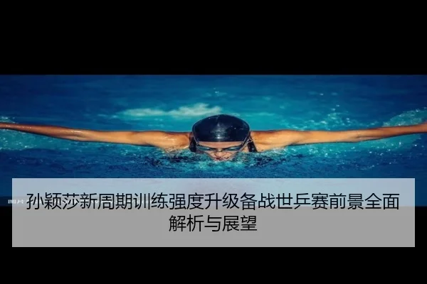 孙颖莎新周期训练强度升级备战世乒赛前景全面解析与展望