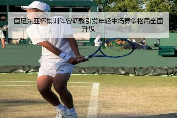 国足东亚杯集训阵容调整引发年轻中场竞争格局全面升级